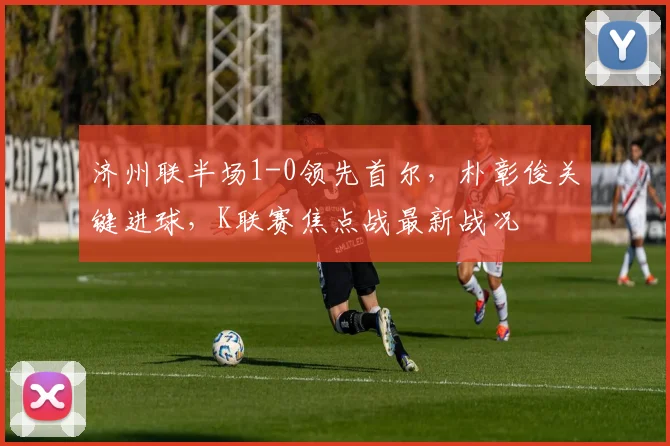 济州联半场1-0领先首尔,朴彰俊关键进球,K联赛焦点战最新战况