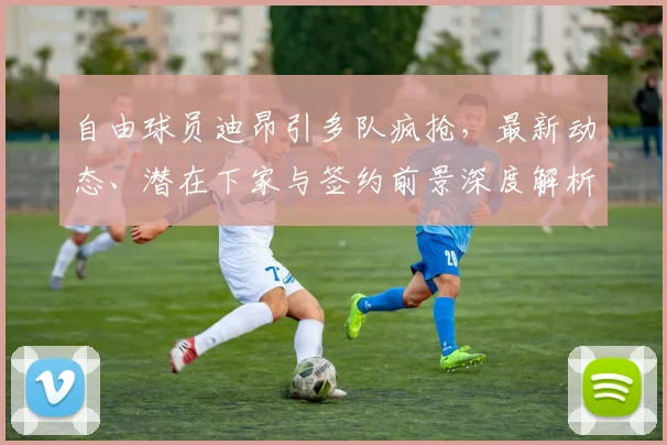 自由球员迪昂引多队疯抢，最新动态、潜在下家与签约前景深度解析