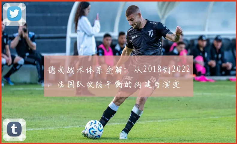 德尚战术体系全解：从2018到2022，法国队攻防平衡的构建与演变