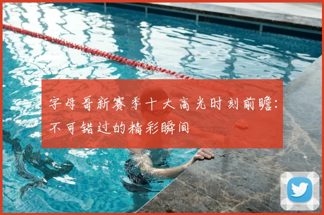 字母哥新赛季十大高光时刻前瞻：不可错过的精彩瞬间