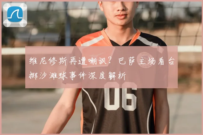 维尼修斯再遭嘲讽？巴萨主场看台掷沙滩球事件深度解析